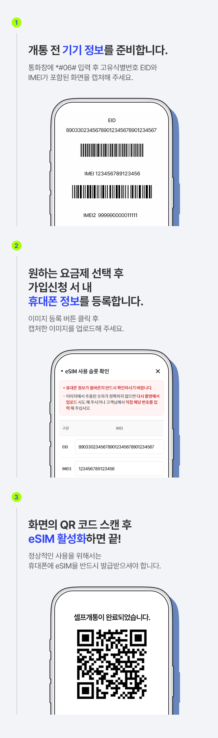 1. 개통 전 기기 정보를 준비합니다. 통화창에 *#06# 입력 후 고유식별 번호 EID와 IMEI가 포함된 화면을 캡처해 주세요. 2. 원하는 요금제 선택 후 가입 신청서 내 휴대폰 정보를 등록합니다. 이미지 등록 버튼 클릭 후 캡처한 이미지를 업로드해 주세요. 3. 화면의 QR 코드 스캔 후 eSIM 활성화하면 끝! 정상적인 사용을 위해서는 휴대폰에 eSIM을 반드시 발급받으셔야 합니다.