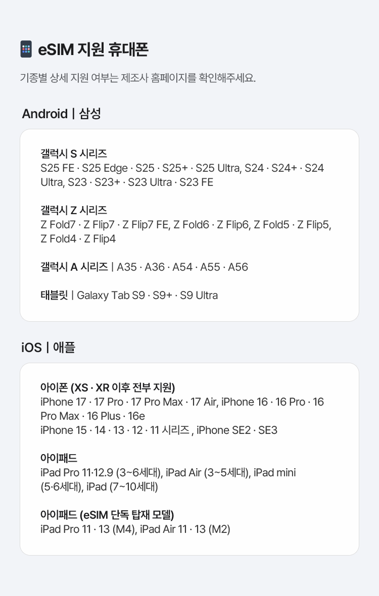eSIM 지원 휴대폰 기종별 상세 지원 여부는 제조사 홈페이지를 확인해주세요. Androidㅣ삼성 갤럭시 S 시리즈 : S25 FE · S25 Edge · S25 · S25+ · S25 Ultra, S24 · S24+ · S24 Ultra, S23 · S23+ · S23 Ultra · S23 FE, 갤럭시 Z 시리즈 : Z Fold7 · Z Flip7 · Z Flip7 FE, Z Fold6 · Z Flip6, Z Fold5 · Z Flip5, Z Fold4 · Z Flip4, 갤럭시 A 시리즈 : A35 · A36 · A54 · A55 · A56, 태블릿 : Galaxy Tab S9 · S9+ · S9 Ultra, iOSㅣ애플, 아이폰 (XS · XR 이후 전부 지원) iPhone 17 · 17 Pro · 17 Pro Max · 17 Air, iPhone 16 · 16 Pro · 16 Pro Max · 16 Plus · 16e iPhone 15 · 14 · 13 · 12 · 11 시리즈 , iPhone SE2 · SE3, 아이패드 iPad Pro 11·12.9 (3~6세대), iPad Air (3~5세대), iPad mini (5·6세대), iPad (7~10세대), 아이패드 (eSIM 단독 탑재 모델) iPad Pro 11 · 13 (M4), iPad Air 11 · 13 (M2)