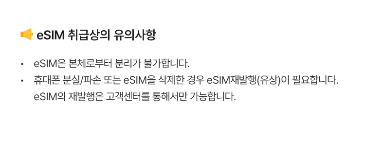 eSIM 취급상의 유의사항 eSIM은 본체로부터 분리가 불가합니다. 휴대폰 분실/파손 또는 eSIM을 삭제한 경우 eSIM재발행(유상)이 필요합니다. eSIM의 재발행은 고객센터를 통해서만 가능합니다.