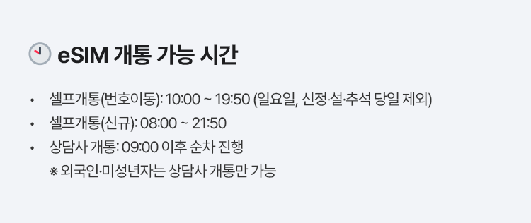 eSIM 개통 가능 시간 셀프개통(번호이동): 10:00 ~ 19:50 (일요일, 신정·설·추석 당일 제외) 셀프개통(신규): 08:00 ~ 21:50 상담사 개통: 09:00 이후 순차 진행 ※ 외국인·미성년자는 상담사 개통만 가능
