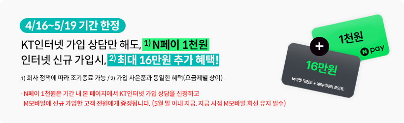 4/16~5/19 기간 한정, KT인터넷 가입 상담만 해도, 1) N페이 1천원, 인터넷 신규 가입시, 2)최대 16만원 추가 혜택!, 1) 회사 정책에 따라 조기종료 가능, /2) 가입 사은품과 동일한 혜택(요금제별 상이), N페이 1천원은 기간 내 본 페이지에서 KT인터넷 가입 상담을 신청하고 M모바일에 신규 가입한 고객 전원에게 증정됩니다. (5월 말 이내 지급, 지급 시점 M모바일 회선 유지 필수)