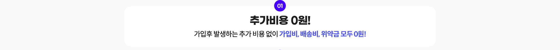 01. 추가비용 0원! 가입후 발생하는 추가 비용 없이 가입비, 배송비, 위약금 모두 0원!