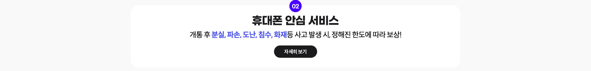 02. 휴대폰 안심 서비스: 개통 후 분실, 파손, 도난, 침수, 화재등 사고 발생 시, 정해진 한도에 따라 보상! 자세히 보기