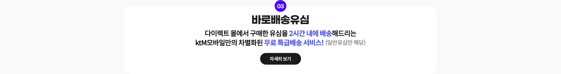 03. 바로배송유심: 다이렉트 몰에서 구매한 유심을 2시간 내에 배송해드리는 ktM모바일만의 차별화된 무료 특급배송 서비스! (일반유심만 해당) 자세히 보기