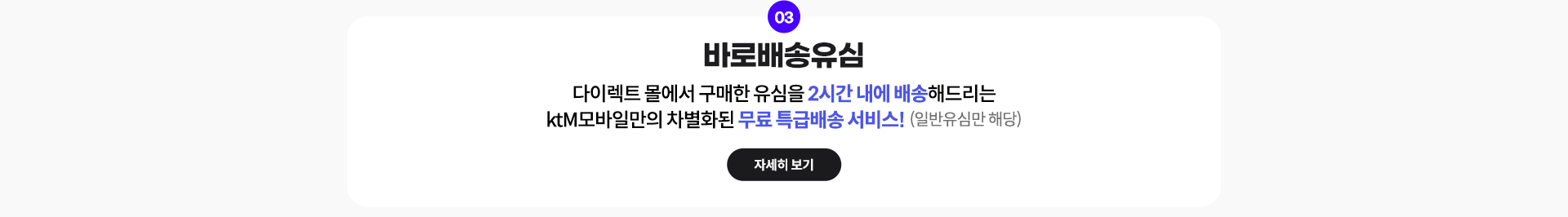 03. 바로배송유심: 다이렉트 몰에서 구매한 유심을 2시간 내에 배송해드리는 ktM모바일만의 차별화된 무료 특급배송 서비스! (일반유심만 해당) 자세히 보기